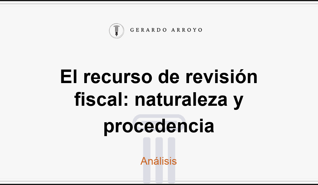 El recurso de revisión fiscal: naturaleza y procedencia